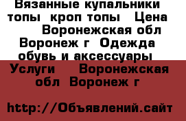 Вязанные купальники, топы, кроп топы › Цена ­ 500 - Воронежская обл., Воронеж г. Одежда, обувь и аксессуары » Услуги   . Воронежская обл.,Воронеж г.